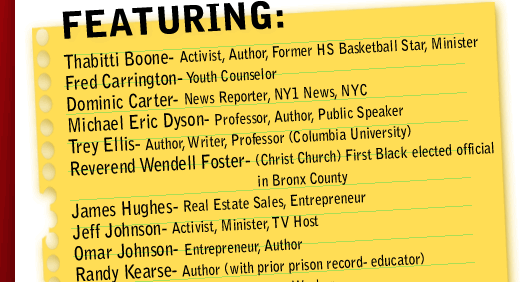 

FEATURING 
Thabitti Boone- Activist, Author, Former HS Basketball Star, Minister  
Fred Carrington- Youth Counselor 
Dominic Carter- News Reporter, NY1 News, NYC 
Michael Eric Dyson- Professor, Author, Public Speaker 
Trey Ellis- Author, Writer, Professor ( Columbia University ) 
Reverend Wendell Foster- ( Christ Church ) First Black elected official in Bronx County  
James Hughes- Real Estate Sales 
Jeff Johnson- Activist, Minister, TV Host 
Omar Johnson- Entrepreneur, Author 
Randy Kearse- Author (with prior prison record- educator) 
John McKay- Retired Construction Worker 
Dr. Ronald Mincy- Professor (Columbia University ), editor of Black Males Left Behind 
Min. Abdul Hafeez Muhammad (Formerly Min. Kevin Muhammad- Nation of Islam- Mosque #7 
Brian Nichols- Commercial Real Estate 
Kevin Powell- Author, Activist  
Anthony Ricco- Defense Attorney 
Ron Simon- Dept. of Juvenile Justice  
Freedom Williams- Former Rap Star (C&C Music Factory), Artist manager, Entrepreneur 
Pastor Johnny Ray Youngblood- St. Paul Baptist Church
